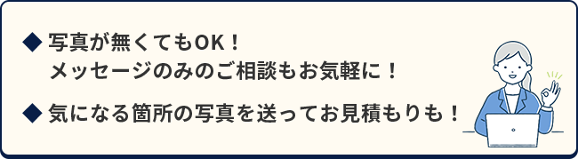 写真がなくてもOK！メッセージのみでのご相談もお気軽に！気になる箇所の写真を送ってお見積もりも！